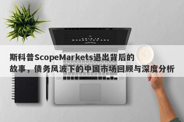 斯科普ScopeMarkets退出背后的故事，债务风波下的中国市场回顾与深度分析-第1张图片-要懂汇