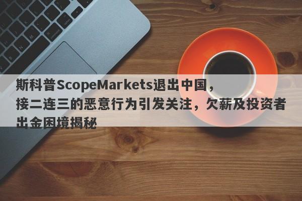 斯科普ScopeMarkets退出中国，接二连三的恶意行为引发关注，欠薪及投资者出金困境揭秘-第1张图片-要懂汇