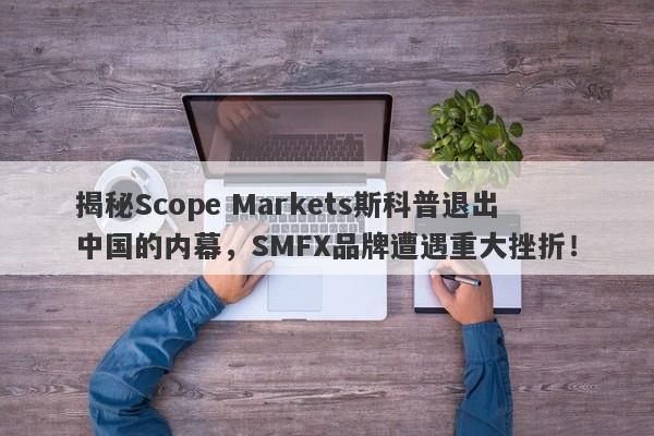 揭秘Scope Markets斯科普退出中国的内幕，SMFX品牌遭遇重大挫折！-第1张图片-要懂汇