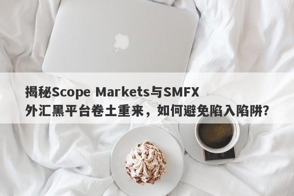 揭秘Scope Markets与SMFX外汇黑平台卷土重来，如何避免陷入陷阱？-第1张图片-要懂汇