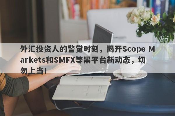 外汇投资人的警觉时刻，揭开Scope Markets和SMFX等黑平台新动态，切勿上当！-第1张图片-要懂汇