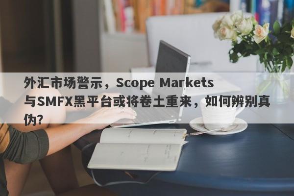 外汇市场警示，Scope Markets与SMFX黑平台或将卷土重来，如何辨别真伪？-第1张图片-要懂汇