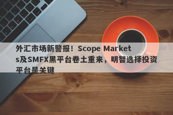 外汇市场新警报！Scope Markets及SMFX黑平台卷土重来，明智选择投资平台是关键-第1张图片-要懂汇