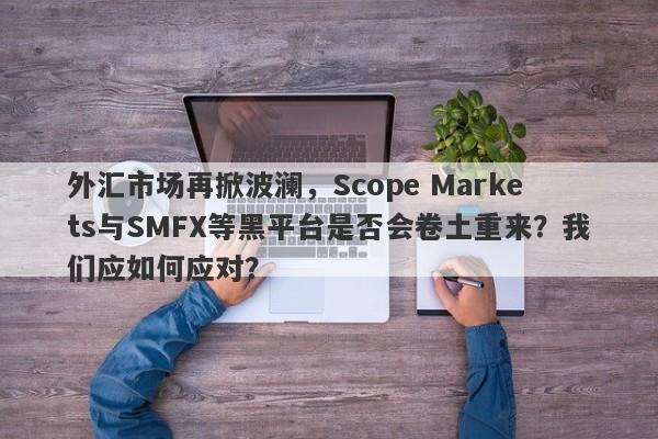 外汇市场再掀波澜，Scope Markets与SMFX等黑平台是否会卷土重来？我们应如何应对？-第1张图片-要懂汇