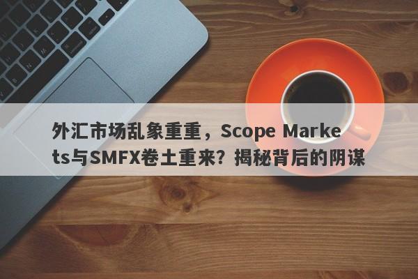 外汇市场乱象重重，Scope Markets与SMFX卷土重来？揭秘背后的阴谋-第1张图片-要懂汇