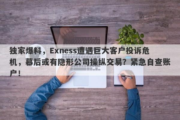 独家爆料，Exness遭遇巨大客户投诉危机，幕后或有隐形公司操纵交易？紧急自查账户！-第1张图片-要懂汇