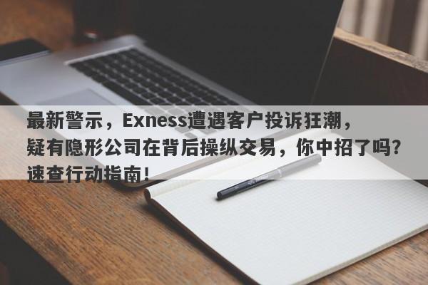 最新警示，Exness遭遇客户投诉狂潮，疑有隐形公司在背后操纵交易，你中招了吗？速查行动指南！-第1张图片-要懂汇