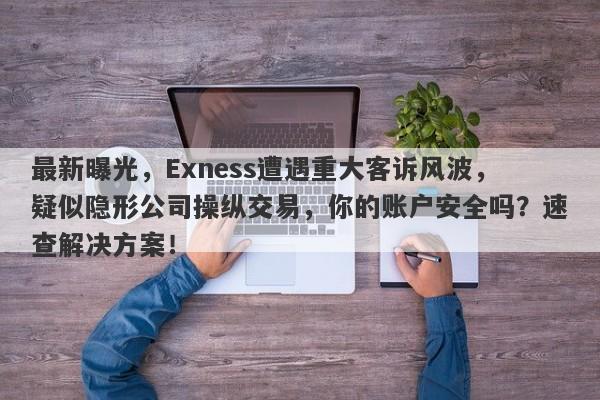 最新曝光，Exness遭遇重大客诉风波，疑似隐形公司操纵交易，你的账户安全吗？速查解决方案！-第1张图片-要懂汇