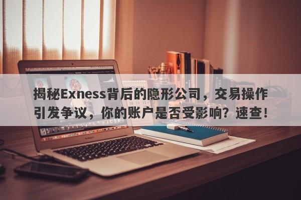 揭秘Exness背后的隐形公司，交易操作引发争议，你的账户是否受影响？速查！-第1张图片-要懂汇