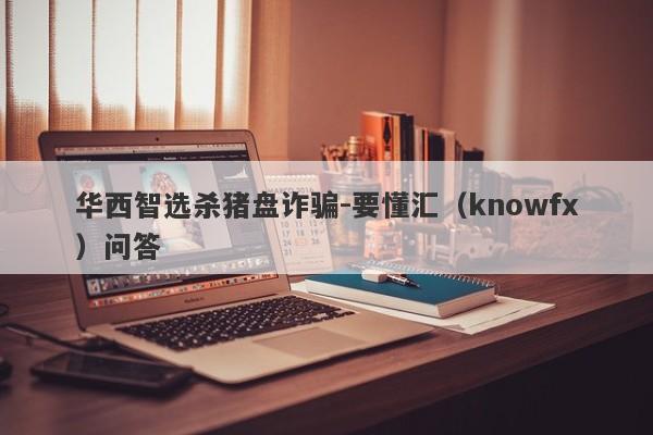 华西智选杀猪盘诈骗-要懂汇（knowfx）问答-第1张图片-要懂汇