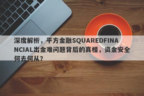 深度解析，平方金融SQUAREDFINANCIAL出金难问题背后的真相，资金安全何去何从？-第1张图片-要懂汇