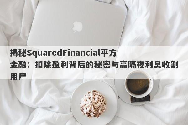 揭秘SquaredFinancial平方金融：扣除盈利背后的秘密与高隔夜利息收割用户-第1张图片-要懂汇