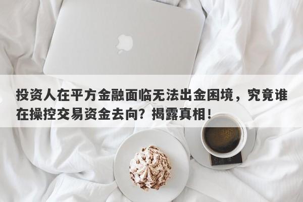 投资人在平方金融面临无法出金困境，究竟谁在操控交易资金去向？揭露真相！-第1张图片-要懂汇