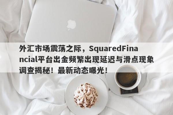 外汇市场震荡之际，SquaredFinancial平台出金频繁出现延迟与滑点现象调查揭秘！最新动态曝光！-第1张图片-要懂汇