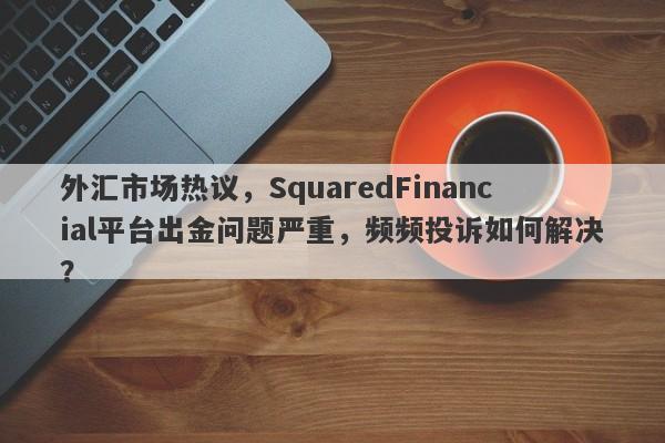 外汇市场热议，SquaredFinancial平台出金问题严重，频频投诉如何解决？-第1张图片-要懂汇