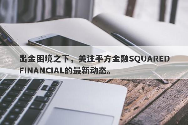 出金困境之下，关注平方金融SQUAREDFINANCIAL的最新动态。-第1张图片-要懂汇