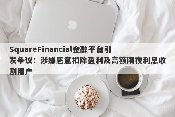 SquareFinancial金融平台引发争议：涉嫌恶意扣除盈利及高额隔夜利息收割用户-第1张图片-要懂汇