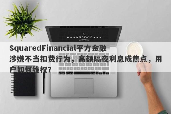 SquaredFinancial平方金融涉嫌不当扣费行为，高额隔夜利息成焦点，用户如何维权？-第1张图片-要懂汇