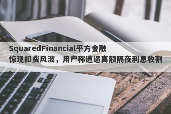 SquaredFinancial平方金融惊现扣费风波，用户称遭遇高额隔夜利息收割。-第1张图片-要懂汇