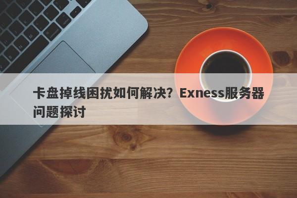 卡盘掉线困扰如何解决？Exness服务器问题探讨-第1张图片-要懂汇