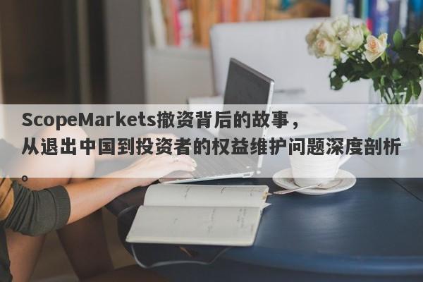 ScopeMarkets撤资背后的故事，从退出中国到投资者的权益维护问题深度剖析。-第1张图片-要懂汇