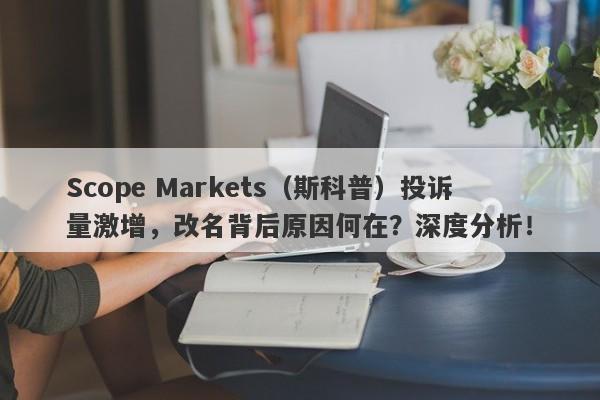 Scope Markets（斯科普）投诉量激增，改名背后原因何在？深度分析！-第1张图片-要懂汇