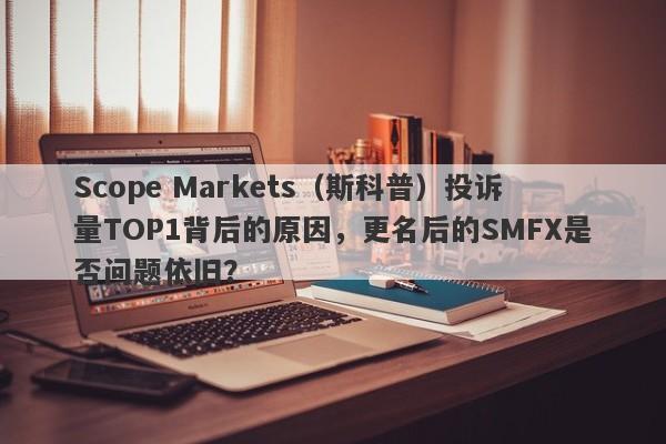 Scope Markets（斯科普）投诉量TOP1背后的原因，更名后的SMFX是否问题依旧？-第1张图片-要懂汇