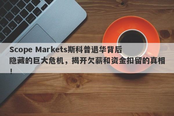 Scope Markets斯科普退华背后隐藏的巨大危机，揭开欠薪和资金扣留的真相！-第1张图片-要懂汇