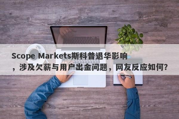 Scope Markets斯科普退华影响，涉及欠薪与用户出金问题，网友反应如何？-第1张图片-要懂汇