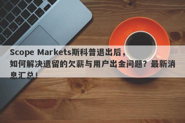 Scope Markets斯科普退出后，如何解决遗留的欠薪与用户出金问题？最新消息汇总！-第1张图片-要懂汇