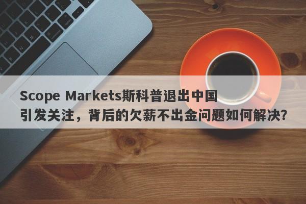 Scope Markets斯科普退出中国引发关注，背后的欠薪不出金问题如何解决？-第1张图片-要懂汇