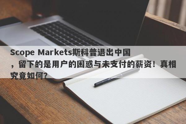 Scope Markets斯科普退出中国，留下的是用户的困惑与未支付的薪资！真相究竟如何？-第1张图片-要懂汇