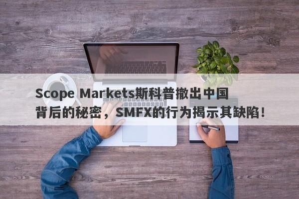 Scope Markets斯科普撤出中国背后的秘密，SMFX的行为揭示其缺陷！-第1张图片-要懂汇