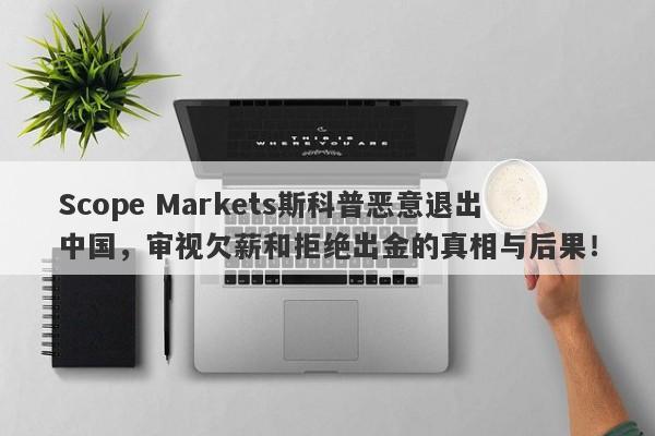 Scope Markets斯科普恶意退出中国，审视欠薪和拒绝出金的真相与后果！-第1张图片-要懂汇