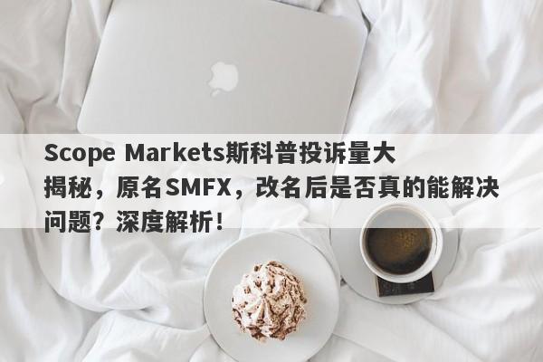 Scope Markets斯科普投诉量大揭秘，原名SMFX，改名后是否真的能解决问题？深度解析！-第1张图片-要懂汇