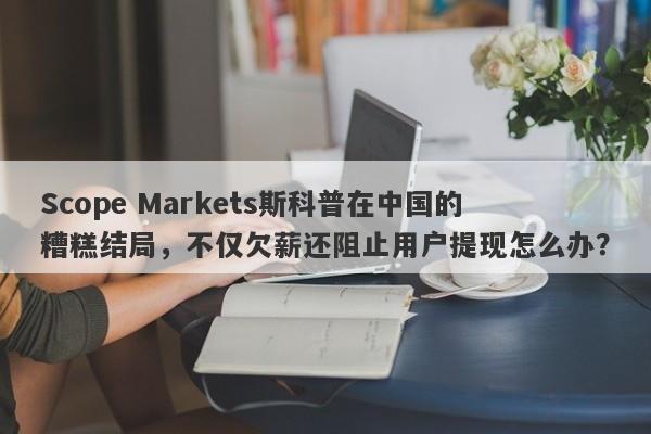 Scope Markets斯科普在中国的糟糕结局，不仅欠薪还阻止用户提现怎么办？-第1张图片-要懂汇