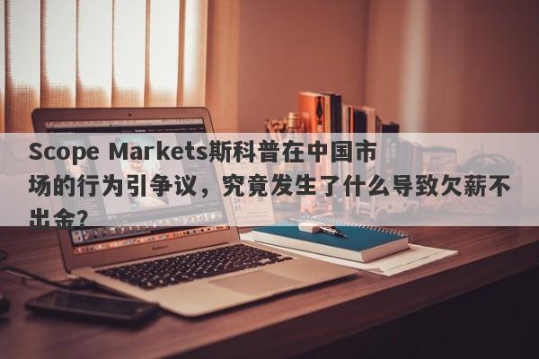 Scope Markets斯科普在中国市场的行为引争议，究竟发生了什么导致欠薪不出金？-第1张图片-要懂汇