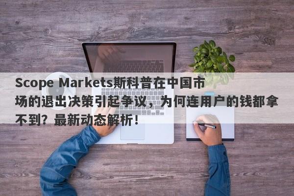 Scope Markets斯科普在中国市场的退出决策引起争议，为何连用户的钱都拿不到？最新动态解析！-第1张图片-要懂汇