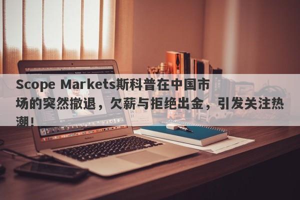 Scope Markets斯科普在中国市场的突然撤退，欠薪与拒绝出金，引发关注热潮！-第1张图片-要懂汇