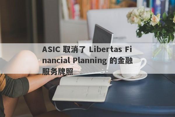 ASIC 取消了 Libertas Financial Planning 的金融服务牌照-第1张图片-要懂汇