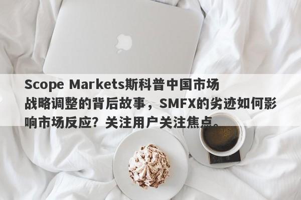 Scope Markets斯科普中国市场战略调整的背后故事，SMFX的劣迹如何影响市场反应？关注用户关注焦点。-第1张图片-要懂汇