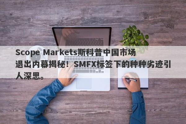 Scope Markets斯科普中国市场退出内幕揭秘！SMFX标签下的种种劣迹引人深思。-第1张图片-要懂汇