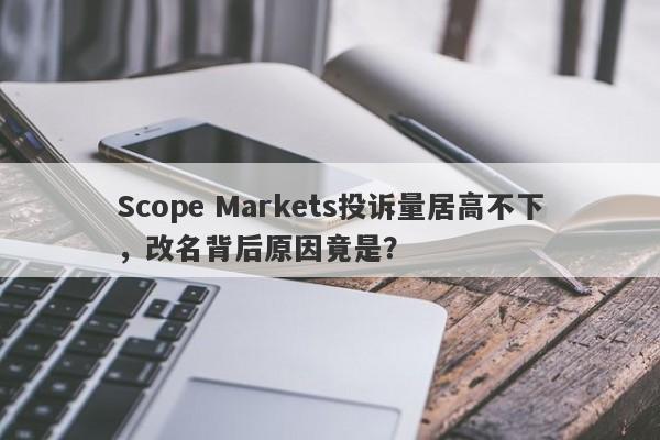 Scope Markets投诉量居高不下，改名背后原因竟是？-第1张图片-要懂汇