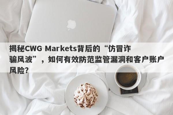 揭秘CWG Markets背后的“仿冒诈骗风波”，如何有效防范监管漏洞和客户账户风险？-第1张图片-要懂汇