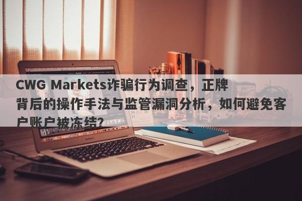 CWG Markets诈骗行为调查，正牌背后的操作手法与监管漏洞分析，如何避免客户账户被冻结？-第1张图片-要懂汇