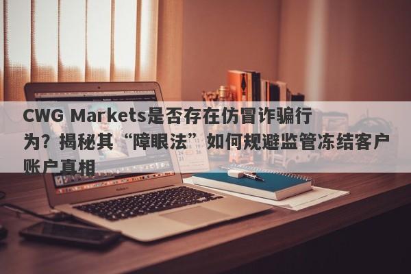 CWG Markets是否存在仿冒诈骗行为？揭秘其“障眼法”如何规避监管冻结客户账户真相-第1张图片-要懂汇