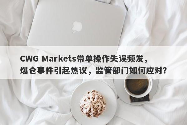 CWG Markets带单操作失误频发，爆仓事件引起热议，监管部门如何应对？-第1张图片-要懂汇