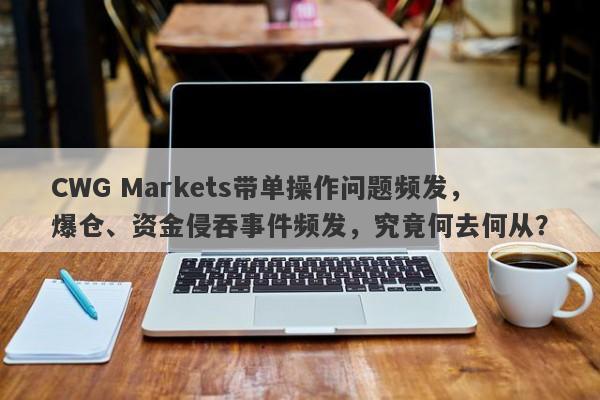 CWG Markets带单操作问题频发，爆仓、资金侵吞事件频发，究竟何去何从？-第1张图片-要懂汇