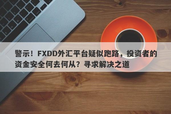 警示！FXDD外汇平台疑似跑路，投资者的资金安全何去何从？寻求解决之道-第1张图片-要懂汇