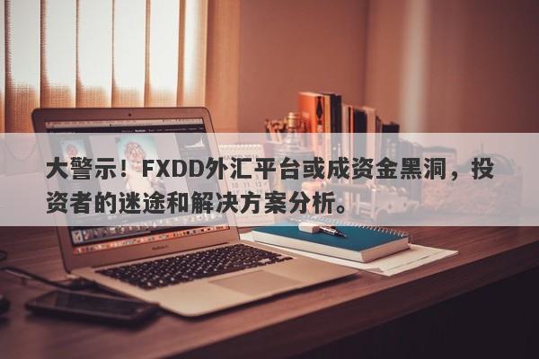 大警示！FXDD外汇平台或成资金黑洞，投资者的迷途和解决方案分析。-第1张图片-要懂汇